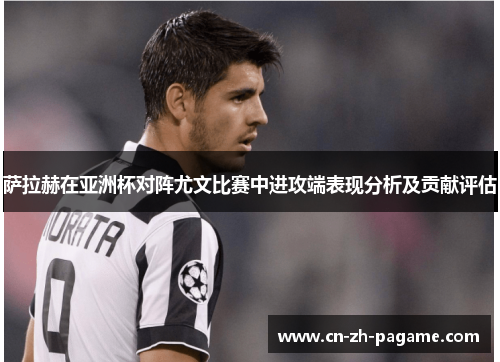 萨拉赫在亚洲杯对阵尤文比赛中进攻端表现分析及贡献评估