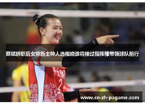 蔡斌辞职后女排新主帅人选揭晓谁将接过指挥棒带领球队前行 蔡斌辞职后女排新主帅人选揭晓谁将接过指挥棒带领球队前行