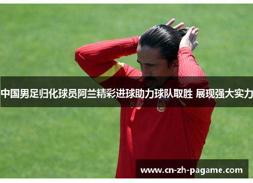 中国男足归化球员阿兰精彩进球助力球队取胜 展现强大实力 中国男足归化球员阿兰精彩进球助力球队取胜 展现强大实力