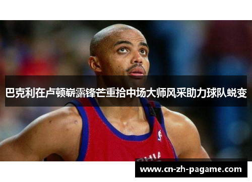 巴克利在卢顿崭露锋芒重拾中场大师风采助力球队蜕变