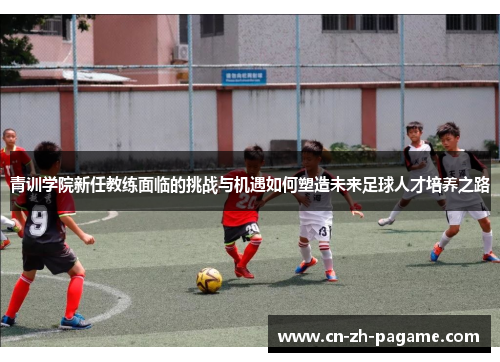 青训学院新任教练面临的挑战与机遇如何塑造未来足球人才培养之路 青训学院新任教练面临的挑战与机遇如何塑造未来足球人才培养之路