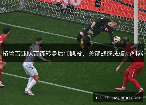 格鲁吉亚队苦练转身后仰跳投，关键战或成破局利器
